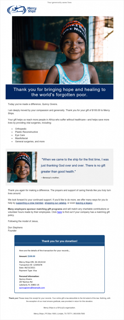 Email that begins with "Your generosity saves lives," followed by an image of a child. The body of the email reads, "Thank you for bringing hope and healing to the world's forgotten poor. Today you've made a difference, Quincy Givens. I am deeply moved by your compassion and generosity. Thank you for your gift of $100 to Mercy Ships. Your gift helps us reach more people in Africa who suffer without healthcare and helps save more lives by providing surgeries, including orthopedic, plastic reconstructive, eye care, maxillofacial, general surgeries, and more. Thank you again for making a difference. The prayers and support of caring friends like you truly turn lives around. We look forward to your continued support. If you'd like to do more, we offer many ways for you to help by supporting a crew member, shopping our catalog, or even leaving a legacy. Many employers sponsor matching gift programs and will match any charitable contributions or volunteer hours made by their employees. Click here to find out if your company has a matching gift policy. Following the model of Jesus, Don Stephens, Founder." The email also include a quote block that reads, "When we came to the ship for the first time, I was just thanking God over and over. There is no gift greater than good health. - Benessa's mother." An enclosed box at the end of the email includes the details of the donation and the heading "Thank you for your donation!"